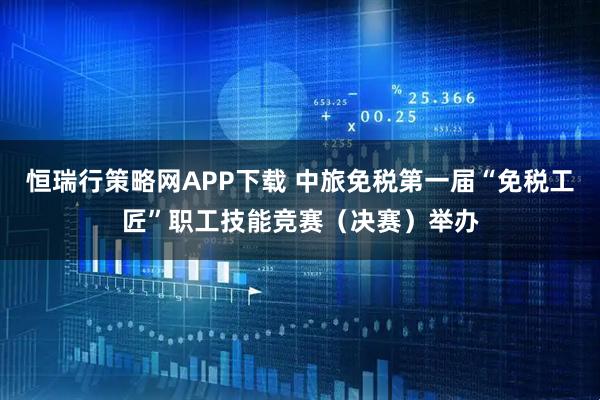 恒瑞行策略网APP下载 中旅免税第一届“免税工匠”职工技能竞赛（决赛）举办