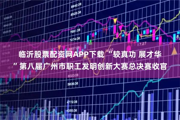 临沂股票配资网APP下载 “较真功&#32;展才华”第八届广州市职工发明创新大赛总决赛收官