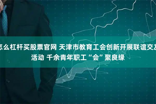 怎么杠杆买股票官网 天津市教育工会创新开展联谊交友活动&#32;千余青年职工“会”聚良缘