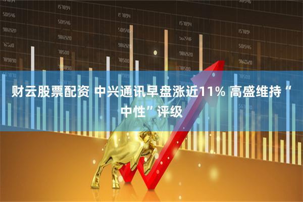 财云股票配资 中兴通讯早盘涨近11% 高盛维持“中性”评级