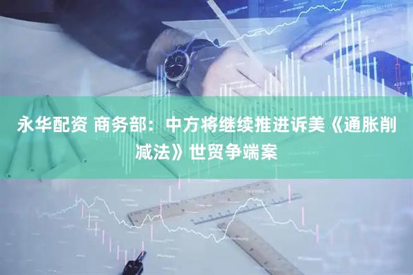 永华配资 商务部：中方将继续推进诉美《通胀削减法》世贸争端案