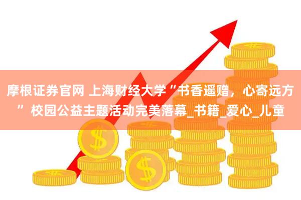摩根证券官网 上海财经大学“书香遥赠，心寄远方” 校园公益主题活动完美落幕_书籍_爱心_儿童