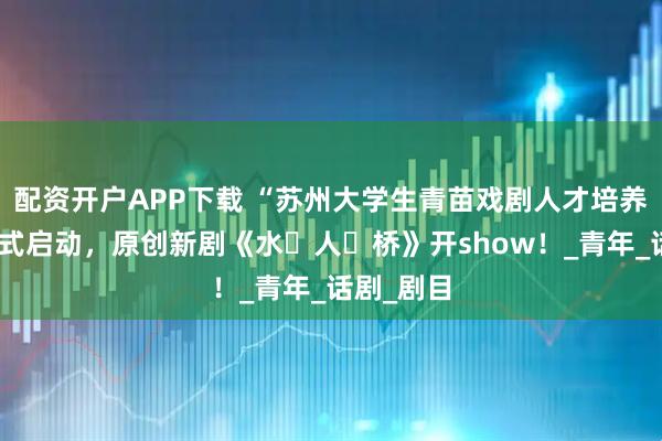 配资开户APP下载 “苏州大学生青苗戏剧人才培养计划”正式启动，原创新剧《水・人・桥》开show！_青年_话剧_剧目
