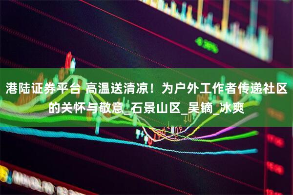 港陆证券平台 高温送清凉！为户外工作者传递社区的关怀与敬意_石景山区_吴镝_冰爽