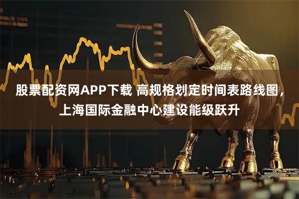 股票配资网APP下载 高规格划定时间表路线图，上海国际金融中心建设能级跃升