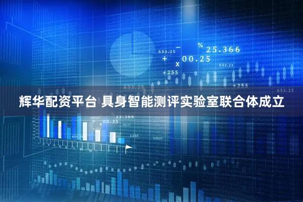 辉华配资平台 具身智能测评实验室联合体成立
