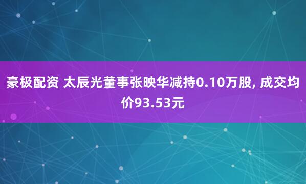 豪极配资 太辰光董事张映华减持0.10万股, 成交均价93.53元