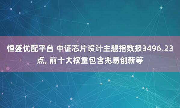 恒盛优配平台 中证芯片设计主题指数报3496.23点, 前十大权重包含兆易创新等