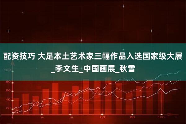 配资技巧 大足本土艺术家三幅作品入选国家级大展_李文生_中国画展_秋雪