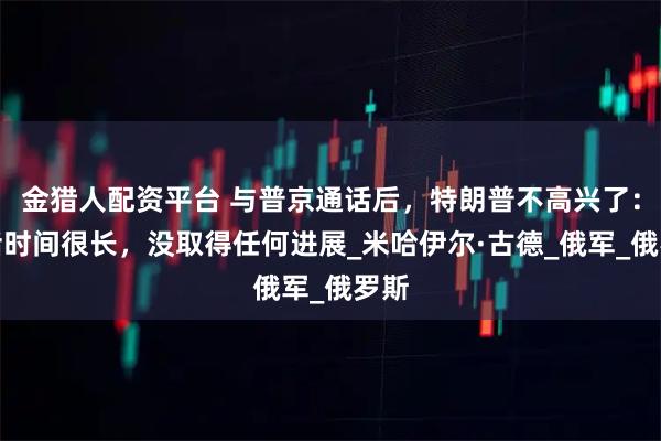 金猎人配资平台 与普京通话后，特朗普不高兴了：通话时间很长，没取得任何进展_米哈伊尔·古德_俄军_俄罗斯