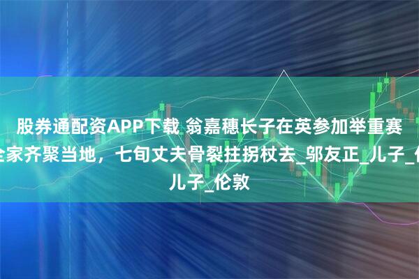 股券通配资APP下载 翁嘉穗长子在英参加举重赛，全家齐聚当地，七旬丈夫骨裂拄拐杖去_邬友正_儿子_伦敦