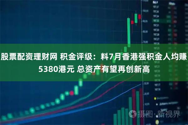 股票配资理财网 积金评级：料7月香港强积金人均赚5380港元 总资产有望再创新高
