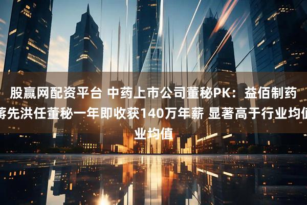 股赢网配资平台 中药上市公司董秘PK：益佰制药蒋先洪任董秘一年即收获140万年薪 显著高于行业均值