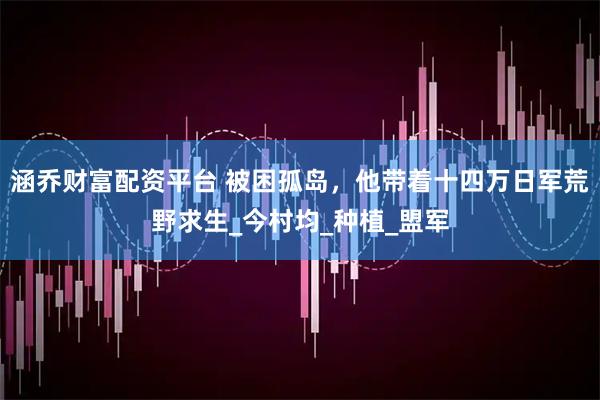 涵乔财富配资平台 被困孤岛，他带着十四万日军荒野求生_今村均_种植_盟军