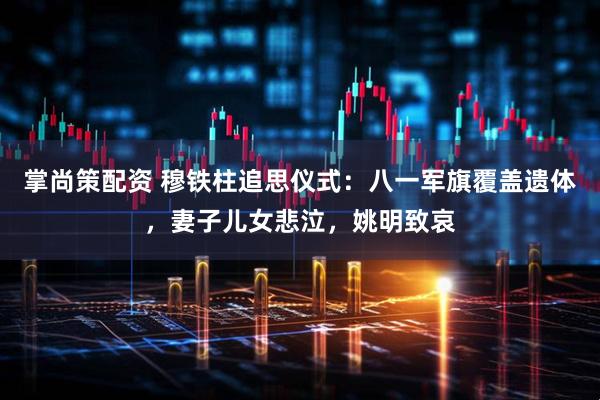 掌尚策配资 穆铁柱追思仪式：八一军旗覆盖遗体，妻子儿女悲泣，姚明致哀