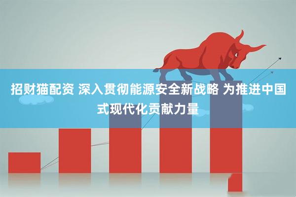 招财猫配资 深入贯彻能源安全新战略 为推进中国式现代化贡献力量