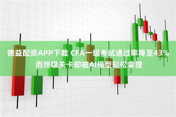德益配资APP下载 CFA一级考试通过率降至43% 而终级关卡却被AI模型轻松拿捏