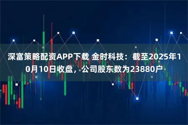 深富策略配资APP下载 金时科技：截至2025年10月10日收盘，公司股东数为23880户