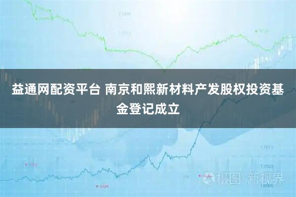 益通网配资平台 南京和熙新材料产发股权投资基金登记成立