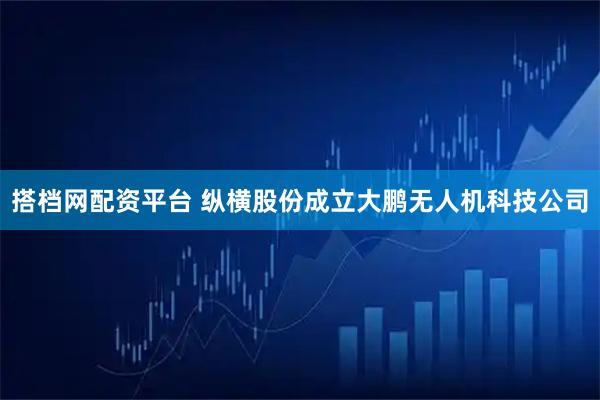 搭档网配资平台 纵横股份成立大鹏无人机科技公司