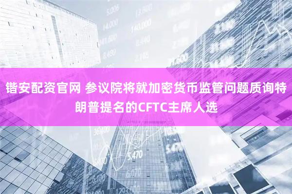 锴安配资官网 参议院将就加密货币监管问题质询特朗普提名的CFTC主席人选
