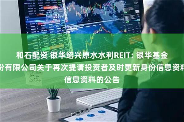 和石配资 银华绍兴原水水利REIT: 银华基金管理股份有限公司关于再次提请投资者及时更新身份信息资料的公告