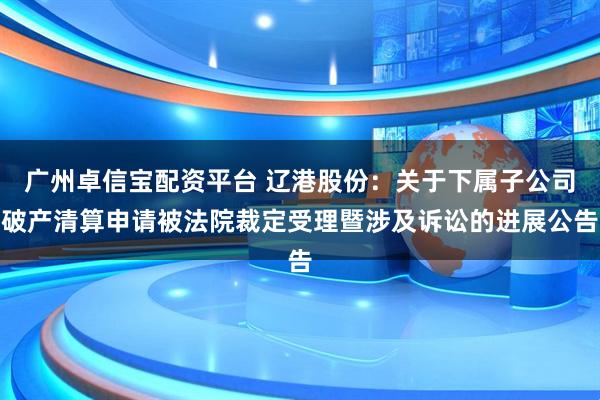 广州卓信宝配资平台 辽港股份：关于下属子公司破产清算申请被法院裁定受理暨涉及诉讼的进展公告