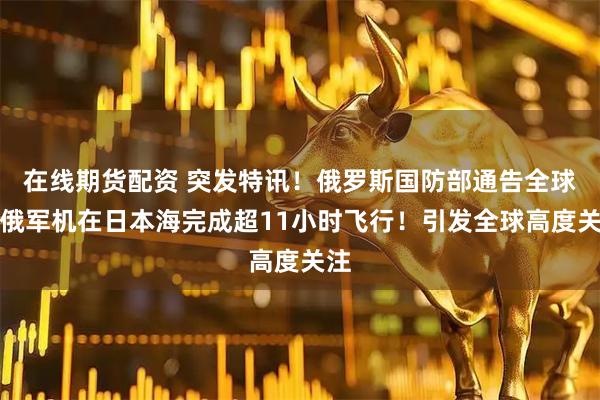 在线期货配资 突发特讯！俄罗斯国防部通告全球：俄军机在日本海完成超11小时飞行！引发全球高度关注