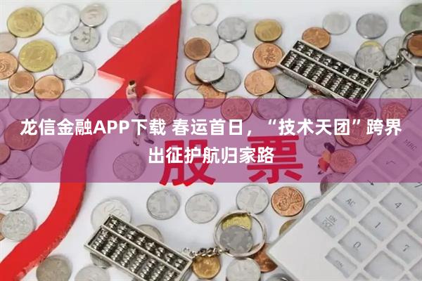 龙信金融APP下载 春运首日，“技术天团”跨界出征护航归家路