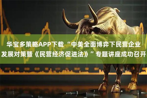 华宝多策略APP下载 “中美全面博弈下民营企业发展对策暨《民营经济促进法》”专题讲座成功召开