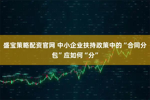 盛宝策略配资官网 中小企业扶持政策中的“合同分包”应如何“分”