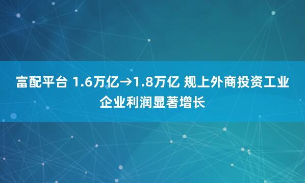 富配平台 1.6万亿→1.8万亿 规上外商投资工业企业利润显著增长