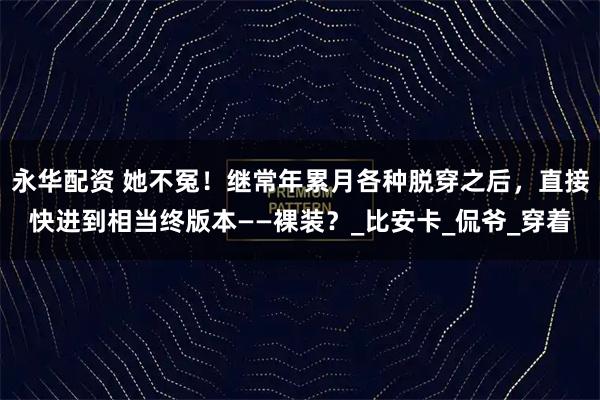 永华配资 她不冤！继常年累月各种脱穿之后，直接快进到相当终版本——裸装？_比安卡_侃爷_穿着