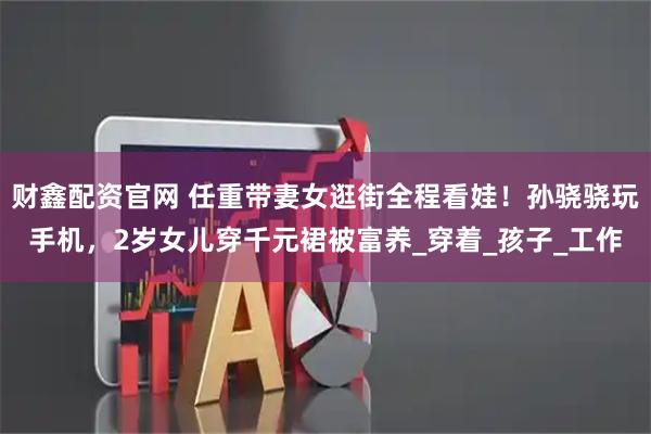 财鑫配资官网 任重带妻女逛街全程看娃！孙骁骁玩手机，2岁女儿穿千元裙被富养_穿着_孩子_工作