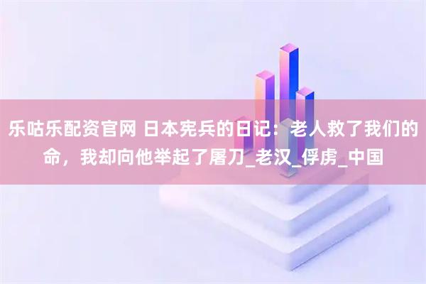 乐咕乐配资官网 日本宪兵的日记：老人救了我们的命，我却向他举起了屠刀_老汉_俘虏_中国