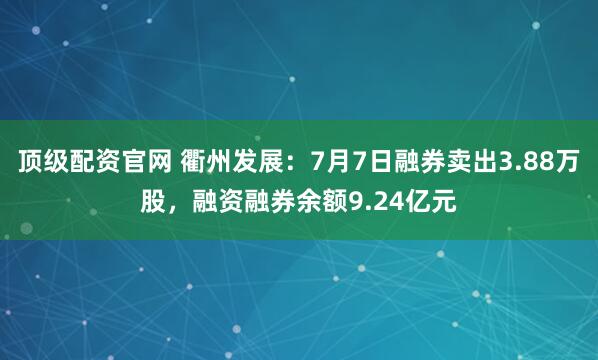 顶级配资官网 衢州发展：7月7日融券卖出3.88万股，融资融券余额9.24亿元