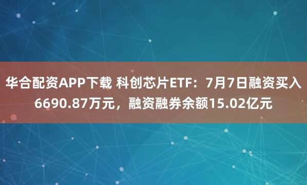 华合配资APP下载 科创芯片ETF：7月7日融资买入6690.87万元，融资融券余额15.02亿元
