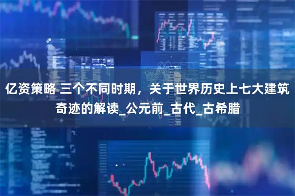 亿资策略 三个不同时期，关于世界历史上七大建筑奇迹的解读_公元前_古代_古希腊