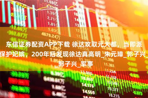 东信证券配资APP下载 徐达攻取元大都，当即派太监保护妃嫔，200年后发现徐达真高明_朱元璋_郭子兴_军事