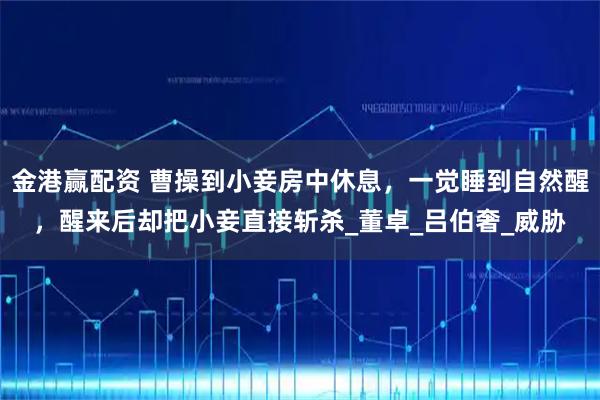 金港赢配资 曹操到小妾房中休息，一觉睡到自然醒，醒来后却把小妾直接斩杀_董卓_吕伯奢_威胁