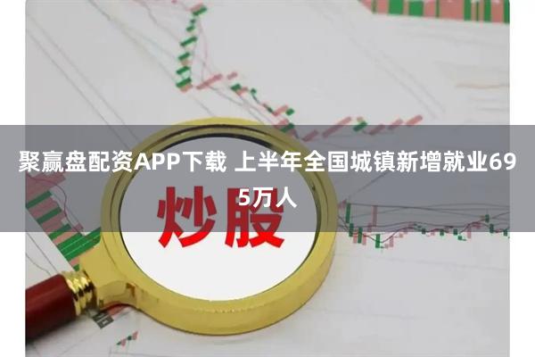 聚赢盘配资APP下载 上半年全国城镇新增就业695万人