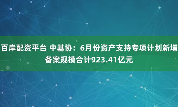 百岸配资平台 中基协：6月份资产支持专项计划新增备案规模合计923.41亿元