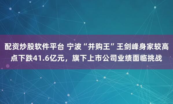 配资炒股软件平台 宁波“并购王”王剑峰身家较高点下跌41.6亿元，旗下上市公司业绩面临挑战