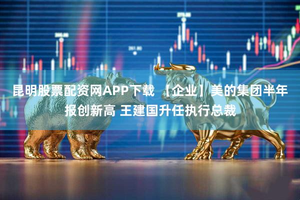 昆明股票配资网APP下载 【企业】美的集团半年报创新高 王建国升任执行总裁