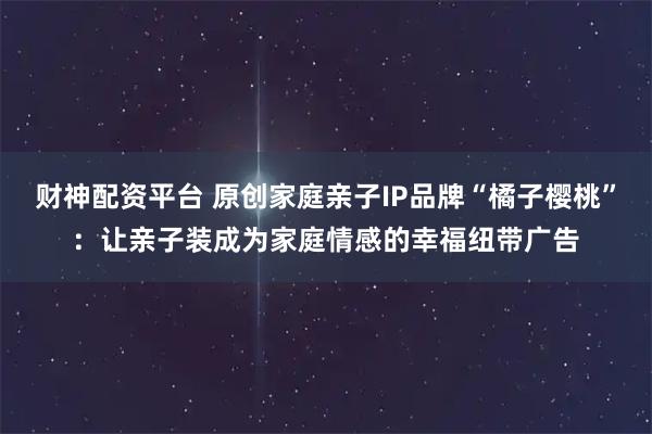 财神配资平台 原创家庭亲子IP品牌“橘子樱桃”：让亲子装成为家庭情感的幸福纽带广告
