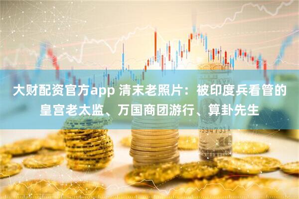 大财配资官方app 清末老照片：被印度兵看管的皇宫老太监、万国商团游行、算卦先生