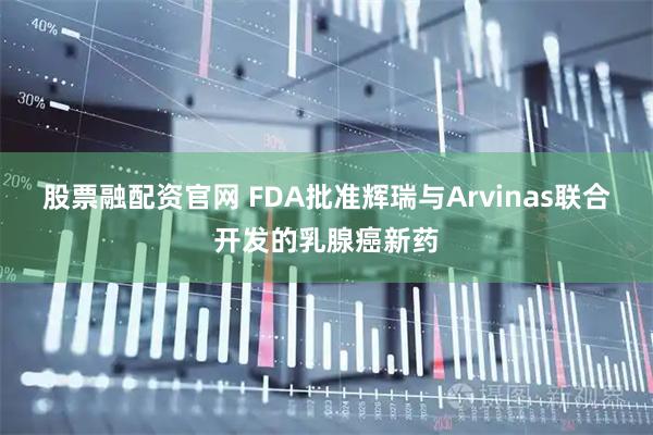 股票融配资官网 FDA批准辉瑞与Arvinas联合开发的乳腺癌新药