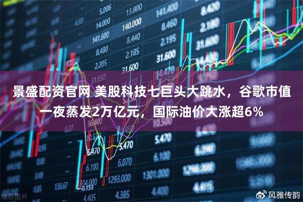 景盛配资官网 美股科技七巨头大跳水，谷歌市值一夜蒸发2万亿元，国际油价大涨超6%
